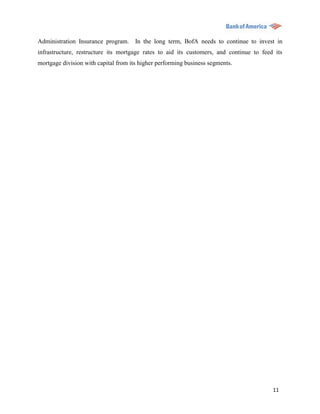 Administration Insurance program. In the long term, BofA needs to continue to invest in
infrastructure, restructure its mortgage rates to aid its customers, and continue to feed its
mortgage division with capital from its higher performing business segments.




                                                                                         11
 