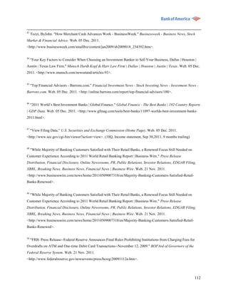 43
     Tozzi, ByJohn. "How Merchant Cash Advances Work - BusinessWeek." Businessweek - Business News, Stock
Market & Financial Advice. Web. 05 Dec. 2011.
<http://www.businessweek.com/smallbiz/content/jan2009/sb2009018_234392.htm>.


44
     "Four Key Factors to Consider When Choosing an Investment Banker to Sell Your Business, Dallas | Houston |
Austin | Texas Law Firm." Munsch Hardt Kopf & Harr Law Firm | Dallas | Houston | Austin | Texas. Web. 05 Dec.
2011. <http://www.munsch.com/newsstand/articles-93>.


45
     "Top Financial Advisors - Barrons.com." Financial Investment News - Stock Investing News - Investment News -
Barrons.com. Web. 05 Dec. 2011. <http://online.barrons.com/report/top-financial-advisors/100>.


46
     "2011 World‟s Best Investment Banks | Global Finance." Global Finance - The Best Banks | 192 Country Reports
| GDP Data. Web. 05 Dec. 2011. <http://www.gfmag.com/tools/best-banks/11097-worlds-best-investment-banks-
2011.html>.


47
     "View Filing Data." U.S. Securities and Exchange Commission (Home Page). Web. 05 Dec. 2011.
<http://www.sec.gov/cgi-bin/viewer?action=view>. (10Q, Income statement, Sep 30,2011, 9 months trailing)

48
     "While Majority of Banking Customers Satisfied with Their Retail Banks, a Renewed Focus Still Needed on
Customer Experience According to 2011 World Retail Banking Report | Business Wire." Press Release
Distribution, Financial Disclosure, Online Newsrooms, PR, Public Relations, Investor Relations, EDGAR Filing,
XBRL, Breaking News, Business News, Financial News | Business Wire. Web. 21 Nov. 2011.
<http://www.businesswire.com/news/home/20110509007310/en/Majority-Banking-Customers-Satisfied-Retail-
Banks-Renewed>.

49
     "While Majority of Banking Customers Satisfied with Their Retail Banks, a Renewed Focus Still Needed on
Customer Experience According to 2011 World Retail Banking Report | Business Wire." Press Release
Distribution, Financial Disclosure, Online Newsrooms, PR, Public Relations, Investor Relations, EDGAR Filing,
XBRL, Breaking News, Business News, Financial News | Business Wire. Web. 21 Nov. 2011.
<http://www.businesswire.com/news/home/20110509007310/en/Majority-Banking-Customers-Satisfied-Retail-
Banks-Renewed>.


50
     "FRB: Press Release--Federal Reserve Announces Final Rules Prohibiting Institutions from Charging Fees for
Overdrafts on ATM and One-time Debit Card Transactions--November 12, 2009." BOFArd of Governors of the
Federal Reserve System. Web. 21 Nov. 2011.
<http://www.federalreserve.gov/newsevents/press/bcreg/20091112a.htm>.




                                                                                                               112
 