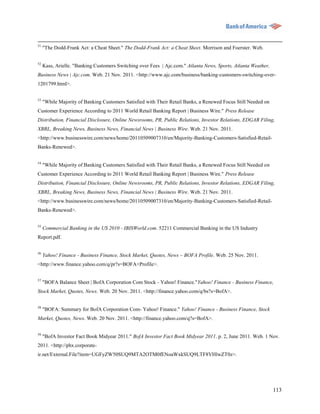 51
     "The Dodd-Frank Act: a Cheat Sheet." The Dodd-Frank Act: a Cheat Sheet. Morrison and Foerster. Web.

52
     Kass, Arielle. "Banking Customers Switching over Fees | Ajc.com." Atlanta News, Sports, Atlanta Weather,
Business News | Ajc.com. Web. 21 Nov. 2011. <http://www.ajc.com/business/banking-customers-switching-over-
1201799.html>.

53
     "While Majority of Banking Customers Satisfied with Their Retail Banks, a Renewed Focus Still Needed on
Customer Experience According to 2011 World Retail Banking Report | Business Wire." Press Release
Distribution, Financial Disclosure, Online Newsrooms, PR, Public Relations, Investor Relations, EDGAR Filing,
XBRL, Breaking News, Business News, Financial News | Business Wire. Web. 21 Nov. 2011.
<http://www.businesswire.com/news/home/20110509007310/en/Majority-Banking-Customers-Satisfied-Retail-
Banks-Renewed>.

54
     "While Majority of Banking Customers Satisfied with Their Retail Banks, a Renewed Focus Still Needed on
Customer Experience According to 2011 World Retail Banking Report | Business Wire." Press Release
Distribution, Financial Disclosure, Online Newsrooms, PR, Public Relations, Investor Relations, EDGAR Filing,
XBRL, Breaking News, Business News, Financial News | Business Wire. Web. 21 Nov. 2011.
<http://www.businesswire.com/news/home/20110509007310/en/Majority-Banking-Customers-Satisfied-Retail-
Banks-Renewed>.


55
     Commercial Banking in the US 2010 - IBISWorld.com. 52211 Commercial Banking in the US Industry
Report.pdf.


56
     Yahoo! Finance - Business Finance, Stock Market, Quotes, News – BOFA Profile. Web. 25 Nov. 2011.
<http://www.finance.yahoo.com/q/pr?s=BOFA+Profile>.

57
     "BOFA Balance Sheet | BofA Corporation Com Stock - Yahoo! Finance."Yahoo! Finance - Business Finance,
Stock Market, Quotes, News. Web. 20 Nov. 2011. <http://finance.yahoo.com/q/bs?s=BofA>.


58
     "BOFA: Summary for BofA Corporation Com- Yahoo! Finance." Yahoo! Finance - Business Finance, Stock
Market, Quotes, News. Web. 20 Nov. 2011. <http://finance.yahoo.com/q?s=BofA>.


59
     "BofA Investor Fact Book Midyear 2011." BofA Investor Fact Book Midyear 2011. p. 2, June 2011. Web. 1 Nov.
2011. <http://phx.corporate-
ir.net/External.File?item=UGFyZW50SUQ9MTA2OTM0fENoaWxkSUQ9LTF8VHlwZT0z>.




                                                                                                                113
 