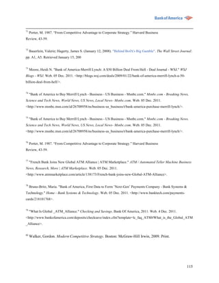 71
     Porter, M. 1987. “From Competitive Advantage to Corporate Strategy.” Harvard Business
Review, 43-59.

72
     Bauerlein, Valerie; Hagerty, James S. (January 12, 2008). "Behind BofA's Big Gamble". The Wall Street Journal:
pp. A1, A5. Retrieved January 15, 200

73
     Moore, Heidi N. "Bank of America-Merrill Lynch: A $50 Billion Deal From Hell - Deal Journal - WSJ." WSJ
Blogs - WSJ. Web. 05 Dec. 2011. <http://blogs.wsj.com/deals/2009/01/22/bank-of-america-merrill-lynch-a-50-
billion-deal-from-hell/>.


74
     "Bank of America to Buy Merrill Lynch - Business - US Business - Msnbc.com." Msnbc.com - Breaking News,
Science and Tech News, World News, US News, Local News- Msnbc.com. Web. 05 Dec. 2011.
<http://www.msnbc.msn.com/id/26708958/ns/business-us_business/t/bank-america-purchase-merrill-lynch/>.

75
     "Bank of America to Buy Merrill Lynch - Business - US Business - Msnbc.com." Msnbc.com - Breaking News,
Science and Tech News, World News, US News, Local News- Msnbc.com. Web. 05 Dec. 2011.
<http://www.msnbc.msn.com/id/26708958/ns/business-us_business/t/bank-america-purchase-merrill-lynch/>.

76
     Porter, M. 1987. “From Competitive Advantage to Corporate Strategy.” Harvard Business
Review, 43-59.

77
     "French Bank Joins New Global ATM Alliance | ATM Marketplace." ATM / Automated Teller Machine Business
News, Research, More | ATM Marketplace. Web. 05 Dec. 2011.
<http://www.atmmarketplace.com/article/138173/French-bank-joins-new-Global-ATM-Alliance>.

78
     Bruno-Britz, Maria. "Bank of America, First Data to Form ‟Next-Gen‟ Payments Company - Bank Systems &
Technology." Home - Bank Systems & Technology. Web. 05 Dec. 2011. <http://www.banktech.com/payments-
cards/218101768>.


79
     "What Is Global _ATM_Alliance." Checking and Savings. Bank Of America, 2011. Web. 4 Dec. 2011.
<http://www.bankofamerica.com/deposits/checksave/index.cfm?template=lc_faq_ATM#What_is_the_Global_ATM
_Alliance>.


80
     Walker, Gordon. Modern Competitive Strategy. Boston: McGraw-Hill Irwin, 2009. Print.




                                                                                                               115
 
