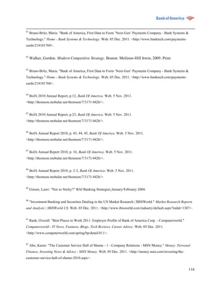 81
     Bruno-Britz, Maria. "Bank of America, First Data to Form ‟Next-Gen‟ Payments Company - Bank Systems &
Technology." Home - Bank Systems & Technology. Web. 05 Dec. 2011. <http://www.banktech.com/payments-
cards/218101768>.


82
     Walker, Gordon. Modern Competitive Strategy. Boston: McGraw-Hill Irwin, 2009. Print.

83
     Bruno-Britz, Maria. "Bank of America, First Data to Form ‟Next-Gen‟ Payments Company - Bank Systems &
Technology." Home - Bank Systems & Technology. Web. 05 Dec. 2011. <http://www.banktech.com/payments-
cards/218101768>.


84
     BofA 2010 Annual Report, p.12, Bank Of America. Web. 5 Nov. 2011.
<http://thomson.mobular.net/thomson/7/3171/4426/>.


85
     BofA 2010 Annual Report, p.23, Bank Of America. Web. 5 Nov. 2011.
<http://thomson.mobular.net/thomson/7/3171/4426/>.

86
     BofA Annual Report 2010, p. 43, 44, 45, Bank Of America. Web. 5 Nov. 2011.
<http://thomson.mobular.net/thomson/7/3171/4426/>.

87
     BofA Annual Report 2010, p. 16, Bank Of America. Web. 5 Nov. 2011.
<http://thomson.mobular.net/thomson/7/3171/4426/>.


88
     BofA Annual Report 2010, p. 2-3, Bank Of America. Web. 5 Nov. 2011.
<http://thomson.mobular.net/thomson/7/3171/4426/>.


89
     Giesen, Lauri. “Not so Sticky?” BAI Banking Strategies January/February 2004.

90
     "Investment Banking and Securities Dealing in the US Market Research | IBISWorld." Market Research Reports
and Analysis | IBISWorld US. Web. 03 Dec. 2011. <http://www.ibisworld.com/industry/default.aspx?indid=1307>.


91
     Rank, Overall. "Best Places to Work 2011: Employer Profile of Bank of America Corp. - Computerworld."
Computerworld - IT News, Features, Blogs, Tech Reviews, Career Advice. Web. 05 Dec. 2011.
<http://www.computerworld.com/spring/bp/detail/811>.

92
     Aho, Karen. "The Customer Service Hall of Shame - 1 - Company Relations - MSN Money." Money: Personal
Finance, Investing News & Advice - MSN Money. Web. 05 Dec. 2011. <http://money.msn.com/investing/the-
customer-service-hall-of-shame-2010.aspx>.


                                                                                                             116
 