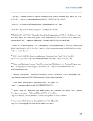 93
     "Poll: BofA Customers Most Likely to Leave." Crain's New York Business. Bloomberg News, 3 Nov. 2011. Web.
04 Dec. 2011. <http://www.crainsnewyork.com/article/20111103/FINANCE/111109965>.


94
     BofA 2011 10Q report For the Quarterly Period Ended September 30, 2011, p.40

95
     BofA 2011 10Q report For the Quarterly Period Ended September 30, 2011


96
     MORGENSON, GRETCHEN. "Nevada Says Bank Broke Mortgage Settlement." The New York Times. 30 Aug.
2011. Web. 25 Nov. 2011. <http://www.nytimes.com/2011/08/31/business/bank-of-america-accused-of-breaching-
mortgage-accord.html?_r=1&adxnnl=1&adxnnlx=1323061495-kaHjIN0Xm9iEADxW1de54w>.


97
     Articles, By Dan Radovsky | More. "This Overweight Bank Is on a Crash Diet (BAC)." Fool.com: Stock Investing
Advice | Stock Research. Web. 05 Dec. 2011. <http://www.fool.com/investing/general/2011/08/30/this-overweight-
bank-is-on-a-crash-diet.aspx>.


98
     "BAC-9.30.2011-10Q." U.S. Securities and Exchange Commission (Home Page). Web. 05 Dec. 2011.
http://www.sec.gov/Archives/edgar/data/70858/000007085811000140/bac-9302011x10q.htm, p. 87


99
     "Obama Loan Modification Program - Federal Government Loan Modification." Low Refinance Mortgage Loan
Rates – Mortgage Refinancing Loans Quote. Web. 05 Dec. 2011. <http://www.usloanz.com/obama-loan-
modification-program.php>.


100
      "Mortgage Restructuring at Countrywide « The Baseline Scenario." The Baseline Scenario. Web. 05 Dec. 2011.
<http://baselinescenario.com/2008/10/09/a-first-step-toward-mortgage-restructuring/>.

101
      Elstein, Aaron. "Bank of America Breakup May Loom." Web. 5 Dec. 2011.
<http://www.crainsnewyork.com/article/20110821/FREE/308219985>.


102
      LaCapra, Lauren Tara. "What Assets Might Bank of America Sell? - TheStreet." Stock Market Today - Financial
News, Quotes and Analysis - TheStreet. 11 Mar. 2010. Web. 12 Nov. 2011.
<http://www.thestreet.com/story/10701197/2/what-assets-might-bank-of-america-sell.html>.

103
      Elstein, Aaron. "Bank of America Breakup May Loom." Web. 5 Dec. 2011.
<http://www.crainsnewyork.com/article/20110821/FREE/308219985>.




                                                                                                             117
 