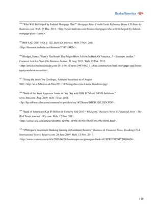 104
      "Who Will Be Helped by Federal Mortgage Plan?" Mortgage Rates Credit Cards Refinance Home CD Rates by
Bankrate.com. Web. 05 Dec. 2011. <http://www.bankrate.com/finance/mortgages/who-will-be-helped-by-federal-
mortgage-plan--1.aspx>.


105
      BOFA Q3 2011 10Q, p. 102, Bank Of America. Web. 5 Nov. 2011.
<http://thomson.mobular.net/thomson/7/3171/4426/>.

106
      Blodget, Henry. "Here's The Bomb That Might Blow A Hole In Bank Of America...* - Business Insider."
Featured Articles From The Business Insider. 31 Aug. 2011. Web. 05 Dec. 2011.
<http://articles.businessinsider.com/2011-08-31/news/29976462_1_china-construction-bank-mortgages-and-home-
equity-amherst-securities>.


107
      “Sizing the crisis” by Corelogic, Amherst Securities as of August
2011.<http://av.r.ftdata.co.uk/files/2011/11/Sizing-the-crisis-Laurie-Goodman.jpg>


108
      "Bank of the West Approves Loans in One Day with IBM ECM and BRMS Solutions."
www.ibm.com. Aug. 2009. Web. 3 Dec. 2011.
<ftp://ftp.software.ibm.com/common/ssi/pm/ab/n/imc14328usen/IMC14328USEN.PDF>.


109
      "Bank of America to Cut $5 Billion in Costs by End-2013 - WSJ.com." Business News & Financial News - The
Wall Street Journal - Wsj.com. Web. 12 Nov. 2011.
<http://online.wsj.com/article/SB10001424053111904353504576566493298586046.html>.


110
      "JPMorgan's Investment Banking Gaining on Goldman| Reuters." Business & Financial News, Breaking US &
International News | Reuters.com. 26 June 2009. Web. 12 Nov. 2011.
<http://www.reuters.com/article/2009/06/26/businesspro-us-jpmorgan-ibank-idUSTRE55P5MY20090626>.




                                                                                                            118
 