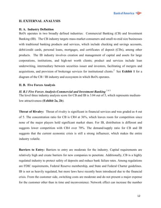 II. EXTERNAL ANALYSIS

II. A. Industry Definition
BofA operates in two broadly defined industries: Commercial Banking (CB) and Investment
Banking (IB). The CB industry targets mass-market consumers and small-to-mid size businesses
with traditional banking products and services, which include checking and savings accounts,
debit/credit cards, personal loans, mortgages, and certificates of deposit (CDs), among other
products. The IB industry involves creation and management of capital and assets for large
corporations, institutions, and high-net worth clients; product and services include loan
underwriting, intermediary between securities issuer and investors, facilitating of mergers and
acquisitions, and provision of brokerage services for institutional clients.2 See Exhibit 1 for a
diagram of the CB / IB industry and ecosystem in which BofA operates.

II. B. Five Forces Analysis

II. B.1 Five Forces Analysis-Commercial and Investment Banking 3 4 5
The level three industry analysis score for CB and IB is 3.84 out of 5, which represents medium-
low attractiveness (Exhibit 2a, 2b).


Threat of Rivalry: Threat of rivalry is significant in financial services and was graded as 4 out
of 5. The concentration ratio for CB is CR4 at 36%, which leaves room for competition since
none of the major players hold significant market share. For IB, distribution is different and
suggests lower competition with CR4 over 70%. The demand/supply ratio for CB and IB
suggests that the current economic crisis is still a strong influencer, which makes the entire
industry volatile.


Barriers to Entry: Barriers to entry are moderate for the industry. Capital requirements are
relatively high and create barriers for new companies to penetrate. Additionally, CB is a highly
regulated industry to protect safety of deposits and reduce bank failure rates. Among regulations
are FDIC requirements, Federal Reserve membership, and State and Federal Charter guidelines.
IB is not as heavily regulated, but more laws have recently been introduced due to the financial
crisis. From the customer side, switching costs are moderate and do not present a major expense
for the customer other than in time and inconvenience. Network effect can increase the number



                                                                                             12
 