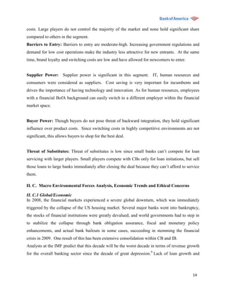 costs. Large players do not control the majority of the market and none hold significant share
compared to others in the segment.
Barriers to Entry: Barriers to entry are moderate-high. Increasing government regulations and
demand for low cost operations make the industry less attractive for new entrants. At the same
time, brand loyalty and switching costs are low and have allowed for newcomers to enter.


Supplier Power: Supplier power is significant in this segment. IT, human resources and
consumers were considered as suppliers. Cost saving is very important for incumbents and
drives the importance of having technology and innovation. As for human resources, employees
with a financial BofA background can easily switch to a different employer within the financial
market space.


Buyer Power: Though buyers do not pose threat of backward integration, they hold significant
influence over product costs. Since switching costs in highly competitive environments are not
significant, this allows buyers to shop for the best deal.


Threat of Substitutes: Threat of substitutes is low since small banks can‟t compete for loan
servicing with larger players. Small players compete with CBs only for loan initiations, but sell
those loans to large banks immediately after closing the deal because they can‟t afford to service
them.

II. C. Macro Environmental Forces Analysis, Economic Trends and Ethical Concerns

II. C.1 Global/Economic
In 2008, the financial markets experienced a severe global downturn, which was immediately
triggered by the collapse of the US housing market. Several major banks went into bankruptcy,
the stocks of financial institutions were greatly devalued, and world governments had to step in
to stabilize the collapse through bank obligation assurance, fiscal and monetary policy
enhancements, and actual bank bailouts in some cases, succeeding in stemming the financial
crisis in 2009. One result of this has been extensive consolidation within CB and IB.
Analysts at the IMF predict that this decade will be the worst decade in terms of revenue growth
for the overall banking sector since the decade of great depression.9 Lack of loan growth and



                                                                                              14
 