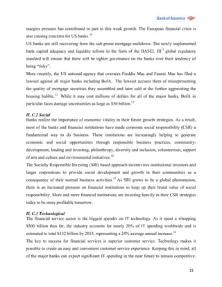margins pressure has contributed in part to this weak growth. The European financial crisis is
also causing concerns for US banks.10
US banks are still recovering from the sub-prime mortgage meltdown. The newly implemented
bank capital adequacy and liquidity reform in the form of the BASEL III 11 global regulatory
standard will ensure that there will be tighter governance on the banks over their tendency of
being “risky”.
More recently, the US national agency that oversees Freddie Mac and Fannie Mae has filed a
lawsuit against all major banks including BofA. The lawsuit accuses them of misrepresenting
the quality of mortgage securities they assembled and later sold at the further aggravating the
housing bubble.12 While it may cost millions of dollars for all of the major banks, BofA in
particular faces damage uncertainties as large as $50 billion.13

II. C.2 Social
Banks realize the importance of economic vitality in their future growth strategies. As a result,
most of the banks and financial institutions have made corporate social responsibility (CSR) a
fundamental way to do business. These institutions are increasingly helping to generate
economic and social opportunities through responsible business practices, community-
development, lending and investing, philanthropy, diversity and inclusion, volunteerism, support
of arts and culture and environmental initiatives.14
The Socially Responsible Investing (SRI) based approach incentivizes institutional investors and
larger corporations to provide social development and growth in their communities as a
consequence of their normal business activities.15 As SRI grows to be a global phenomenon,
there is an increased pressure on financial institutions to keep up their brand value of social
responsibility. More and more financial institutions are investing heavily in their CSR strategies
today to be more profitable tomorrow.

II. C.3 Technological
The financial service sector is the biggest spender on IT technology. As it spent a whopping
$500 billion thus far, the industry accounts for nearly 20% of IT spending worldwide and is
estimated to total $132 billion by 2015, representing a 24% average annual increase.16
The key to success for financial services is superior customer service. Technology makes it
possible to create an easy and convenient customer service experience. Keeping this in mind, all
of the major banks can expect significant IT spending in the near future to remain competitive.


                                                                                              15
 