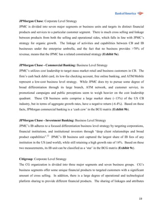 JPMorgan Chase: Corporate Level Strategy
JPMC is divided into seven major segments or business units and targets its distinct financial
products and services to a particular customer segment. There is much cross selling and linkage
between products from both the selling and operational sides, which falls in line with JPMC‟s
strategy for organic growth. The linkage of activities and capabilities between CB and IB
businesses under the enterprise umbrella, and the fact that no business provides >70% of
revenue, means that the JPMC has a related constrained strategy (Exhibit 9a).


JPMorgan Chase - Commercial Banking: Business Level Strategy
JPMC‟s utilizes cost leadership to target mass market retail and business customers in CB. The
firm‟s cash back debit card, its low-fee checking account, free online banking, and ATM/Mobile
represent a low-cost business level strategy. While JPMC does try to pursue some degree of
broad differentiation through its large branch, ATM network, and customer service, its
promotional campaigns and public perceptions seem to weigh heavier on the cost leadership
quadrant.   These CB business units comprise a large market share (~13%) of the US CB
industry, but in terms of aggregate growth rates, have a negative return (-6.4%). Based on these
facts, JPMorgan commercial banking is a „cash cow‟ in the BCG matrix (Exhibit 9b).


JPMorgan Chase - Investment Banking: Business Level Strategy
JPMC‟s IB adheres to a focused differentiation business level strategy by targeting corporations,
financial institutions, and institutional investors through “deep client relationships and broad
product capabilities”.22 JPMC‟s IB business unit captured the largest share of IB fees of any
institution in the US (and world), while still retaining a high growth rate of 14%. Based on these
two measurements, its IB unit can be classified as a „star‟ in the BCG matrix (Exhibit 9c).


Citigroup: Corporate Level Strategy
The CG organization is divided into three major segments and seven business groups. CG‟s
business segments offer some unique financial products to targeted customers with a significant
amount of cross selling. In addition, there is a large degree of operational and technological
platform sharing to provide different financial products. The sharing of linkages and attributes




                                                                                              19
 