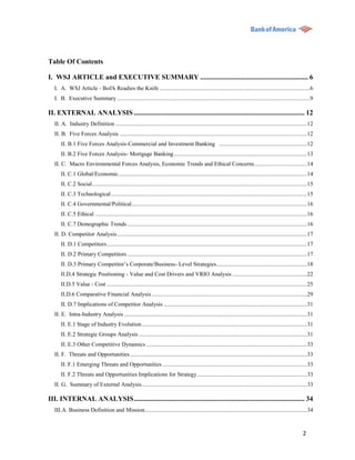 Table Of Contents

I. WSJ ARTICLE and EXECUTIVE SUMMARY .............................................................. 6
  I. A. WSJ Article - BofA Readies the Knife .......................................................................................................6
  I. B. Executive Summary ....................................................................................................................................9

II. EXTERNAL ANALYSIS .................................................................................................. 12
  II. A. Industry Definition ................................................................................................................................... 12
  II. B. Five Forces Analysis ................................................................................................................................ 12
     II. B.1 Five Forces Analysis-Commercial and Investment Banking ............................................................ 12
     II. B.2 Five Forces Analysis- Mortgage Banking ........................................................................................... 13
  II. C. Macro Environmental Forces Analysis, Economic Trends and Ethical Concerns .................................... 14
     II. C.1 Global/Economic ................................................................................................................................. 14
     II. C.2 Social ................................................................................................................................................... 15
     II. C.3 Technological ...................................................................................................................................... 15
     II. C.4 Governmental/Political ........................................................................................................................ 16
     II. C.5 Ethical ................................................................................................................................................. 16
     II. C.7 Demographic Trends ........................................................................................................................... 16
  II. D. Competitor Analysis .................................................................................................................................. 17
     II. D.1 Competitors ......................................................................................................................................... 17
     II. D.2 Primary Competitors ........................................................................................................................... 17
     II. D.3 Primary Competitor‟s Corporate/Business- Level Strategies .............................................................. 18
     II.D.4 Strategic Positioning - Value and Cost Drivers and VRIO Analysis ................................................... 22
     II.D.5 Value - Cost ......................................................................................................................................... 25
     II.D.6 Comparative Financial Analysis .......................................................................................................... 29
     II. D.7 Implications of Competitor Analysis .................................................................................................. 31
  II. E. Intra-Industry Analysis ............................................................................................................................. 31
     II. E.1 Stage of Industry Evolution ................................................................................................................. 31
     II. E.2 Strategic Groups Analysis ................................................................................................................... 31
     II. E.3 Other Competitive Dynamics .............................................................................................................. 33
  II. F. Threats and Opportunities ......................................................................................................................... 33
     II. F.1 Emerging Threats and Opportunities ................................................................................................... 33
     II. F.2 Threats and Opportunities Implications for Strategy ........................................................................... 33
  II. G. Summary of External Analysis ................................................................................................................. 33

III. INTERNAL ANALYSIS .................................................................................................. 34
  III.A. Business Definition and Mission............................................................................................................... 34



                                                                                                                                                                   2
 