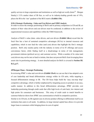 quality services to large corporations and institutions as well as high net worth clients 28. Morgan
Stanley‟s 5.3% market share of IB fees, as well as its industry-leading growth rate of 19%,
places the IB in the „star‟ quadrant of the BCG matrix (Exhibit 13b).

II.D.4 Strategic Positioning - Value and Cost Drivers and VRIO Analysis
In order to assess the strategic positioning of BofA and its primary competitors in CB and IB, an
analysis of their value drivers and cost drivers must be conducted, in addition to the review of
organizational resources and capabilities within the VRIO framework.


Analysis of BofA‟s value chain, value drivers, and cost drivers (Exhibit 14b-c) reveal that the
focal firm has a host of sustained competitive advantages (SCAs) in internal resources and
capabilities, which in turn feed the value (and cost) drivers that highlight the firm‟s strategic
position. BofA only reaches parity with the industry in terms of its IT offerings and access
convenience factor, while finding itself at a disadvantage in terms of risk management,
government relations (political savvy), and customer service. While a number of its value (and
cost) drivers may not be rare or hard to imitate, that does not prevent BofA from leveraging these
assets into its positioning strategy. A more detailed analysis for BofA is covered in Section III.
D.3, p.17.


JPMorgan Chase - Strategic Positioning
In reviewing JPMC‟s value and cost drivers (Exhibit 15a-b) we can see that it has adopted a mix
of cost leadership and broad differentiation strategy within its CB units, while targeting a
focused differentiation strategy in IB. The CB focus helps build the „easy one-stop shop‟
competitive advantage, which is further emphasized by integrating access to products in an easy,
usable manner. In addition to this broad differentiation advantage, JPMC provides cost
leadership positioning through credit cards that offer high levels of cash back, low interest and
high points for consumers and businesses. This array of credit cards to match benefits to
customer behavior shows how JPMC uses customization to build its competitive position.
Similar to its CB arm, its IB segment uses its diverse product offering to differentiate itself as an
institution that caters to all needs. In addition, its large internal capital base allows it to provide
larger loans to customers while bringing down its cost of capital.




                                                                                                   22
 