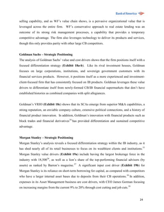 selling capability, and as WF‟s value chain shows, is a pervasive organizational value that is
leveraged across the entire firm. WF‟s conservative approach to real estate lending was an
outcome of its strong risk management processes, a capability that provides a temporary
competitive advantage. The firm also leverages technology to deliver its products and services,
though this only provides parity with other large CB competitors.


Goldman Sachs – Strategic Positioning
The analysis of Goldman Sachs‟ value and cost drivers shows that the firm positions itself with a
focused differentiation strategy (Exhibit 18a-b). Like its rival investment houses, Goldman
focuses on large corporations, institutions, and sovereign government customers with its
financial services products. However, it positions itself as a more experienced and investment-
client-focused firm that has consistently focused on IB products. Goldman leverages these value
drivers to differentiate itself from newly-formed CB/IB financial supermarkets that don‟t have
established histories as combined companies with split allegiances.


Goldman‟s VRIO (Exhibit 18c) shows that its SCAs emerge from superior M&A capabilities, a
strong reputation, an enviable company culture, extensive political connections, and a history of
financial product innovation. In addition, Goldman‟s innovation with financial products such as
block trades and financial derivatives34 has provided differentiation and sustained competitive
advantage.


Morgan Stanley – Strategic Positioning
Morgan Stanley‟s analysis reveals a focused differentiation strategy within the IB industry, as it
has shed nearly all of its retail businesses to focus on its wealthiest clients and institutions.35
Morgan Stanley value drivers (Exhibit 19a) include having the largest brokerage force in the
industry with 18,50036, as well as a lion‟s share of the top-performing financial advisors (by
assets) as ranked by Barron‟s magazine. 37 A significant input cost driver (Exhibit 19b) for
Morgan Stanley is its reliance on short-term borrowing for capital, as compared with competitors
who have a larger internal asset bases due to deposits from their CB operations.38 In addition,
expenses in its Asset Management business are cost drivers, with CEO James Gorman focusing
on increasing margins from the current 9% to 20% through cost cutting and job cuts.39


                                                                                               24
 