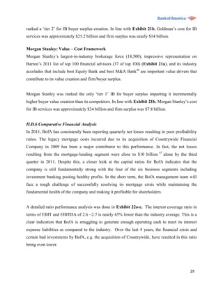 ranked a „tier 2‟ for IB buyer surplus creation. In line with Exhibit 21b, Goldman‟s cost for IB
services was approximately $25.2 billion and firm surplus was nearly $14 billion.

Morgan Stanley: Value – Cost Framework
Morgan Stanley‟s largest-in-industry brokerage force (18,500), impressive representation on
Barron‟s 2011 list of top 100 financial advisors (37 of top 100) (Exhibit 21a), and its industry
accolades that include best Equity Bank and best M&A Bank46 are important value drivers that
contribute to its value creation and firm/buyer surplus.


Morgan Stanley was ranked the only „tier 1‟ IB for buyer surplus imparting it incrementally
higher buyer value creation than its competitors. In line with Exhibit 21b, Morgan Stanley‟s cost
for IB services was approximately $24 billion and firm surplus was $7.8 billion.


II.D.6 Comparative Financial Analysis
In 2011, BofA has consistently been reporting quarterly net losses resulting in poor profitability
ratios. The legacy mortgage costs incurred due to its acquisition of Countrywide Financial
Company in 2009 has been a major contributor to this performance. In fact, the net losses
                                                                            47
resulting from the mortgage-lending segment were close to $10 billion            alone by the third
quarter in 2011. Despite this, a closer look at the capital ratios for BofA indicates that the
company is still fundamentally strong with the four of the six business segments including
investment banking posting healthy profits. In the short term, the BofA management team will
face a tough challenge of successfully resolving its mortgage crisis while maintaining the
fundamental health of the company and making it profitable for shareholders.


A detailed ratio performance analysis was done in Exhibit 22a-c. The interest coverage ratio in
terms of EBIT and EBITDA of 2.6 ~2.7 is nearly 45% lower than the industry average. This is a
clear indication that BofA is struggling to generate enough operating cash to meet its interest
expense liabilities as compared to the industry. Over the last 4 years, the financial crisis and
certain bad investments by BofA, e.g. the acquisition of Countrywide, have resulted in this ratio
being even lower.




                                                                                               29
 