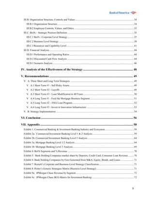 III.B. Organization Structure, Controls and Values ............................................................................................ 34
       III.B.1 Organization Structure ........................................................................................................................ 34
       III.B.2 Employee Controls, Values, and Ethics .............................................................................................. 35
   III.C. BofA – Strategic Position Definition ........................................................................................................ 35
       III.C.1 BofA - Corporate Level Strategy ........................................................................................................ 35
       III.C.2 Business Level Strategy ...................................................................................................................... 38
       III.C.3 Resources and Capability Level .......................................................................................................... 41
   III.D. Financial Analysis ..................................................................................................................................... 44
       III.D.1 Performance and Operating Ratios ..................................................................................................... 44
       III.D.2 Discounted Cash Flow Analysis ......................................................................................................... 44
       III.D.3 Scenario Analysis ............................................................................................................................... 46

IV. Analysis of the Effectiveness of the Strategy .................................................................. 48

V. Recommendations .............................................................................................................. 49
   V. A. Three Short and Long Term Strategies .................................................................................................... 49
       V. A.1 Short Term #1 - Sell Risky Assets ..................................................................................................... 49
       V. A.2 Short Term #2 - Layoffs .................................................................................................................... 49
       V. A.3 Short Term #3 - Loan Modification to 40 Years................................................................................ 50
       V. A.4 Long Term #1 - Feed the Mortgage Business Segment ..................................................................... 51
       V. A.5 Long Term #2 – FHA Loan Program................................................................................................. 52
       V. A.6 Long Term #3 - Invest in Innovation Infrastructure .......................................................................... 53
   V. B. Strategy Implementation .......................................................................................................................... 54

VI. Conclusion ......................................................................................................................... 56

VII. Appendix .......................................................................................................................... 58
   Exhibit 1: Commercial Banking & Investment Banking Industry and Ecosystem ............................................. 58
   Exhibit 2a: Commercial/Investment Banking Level 1 & 2 Analysis ................................................................. 59
   Exhibit 2b: Commercial/Investment Banking Level 3 Analysis ......................................................................... 64
   Exhibit 3a: Mortgage Banking Level 1/2 Analysis ............................................................................................. 64
   Exhibit 3b: Mortgage Banking Level 3 Analysis ................................................................................................ 69
   Exhibit 4: BofA Segments and % Revenue ........................................................................................................ 70
   Exhibit 5: Bank Holding Companies market share by Deposits, Credit Card, Consumer Loan Revenue ......... 70
   Exhibit 6: Bank Holding Companies by Fees Generated from M&A, Equity, Bonds, and Loans ..................... 71
   Exhibit 7: Rumelt‟s Corporate and Business-Level Strategy Classification ....................................................... 71
   Exhibit 8: Porter‟s Generic Strategies Matrix (Business Level Strategy) ........................................................... 71
   Exhibit 9a: JPMorgan Chase Revenue by Segment ........................................................................................... 72
   Exhibit 9c: JPMorgan Chase BCG Matrix for Investment Banking .................................................................. 72



                                                                                                                                                              3
 