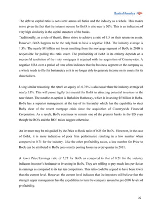 The debt to capital ratio is consistent across all banks and the industry as a whole. This makes
sense given the fact that the interest income for BofA is also nearly 50%. This is an indication of
very high similarity in the capital structure of the banks.
Traditionally, as a rule of thumb, firms strive to achieve a ratio of 1.5 on their return on assets.
However, BofA happens to be the only bank to have a negative ROA. The industry average is
1.3%. The nearly $8 billion net losses resulting from the mortgage segment of BofA in 2010 is
responsible for pulling this ratio lower. The profitability of BofA in its entirety depends on a
successful resolution of the risky mortgages it acquired with the acquisition of Countrywide. A
negative ROA over a period of time often indicates that the business segment or the company as
a whole needs to file for bankruptcy as it is no longer able to generate income on its assets for its
shareholders.


Using similar reasoning, the return on equity of -0.78% is also lower than the industry average of
nearly 13%. This will prove highly detrimental for BofA in attracting potential investors in the
near future. The notable exception is Berkshire Hathaway, which is investing $5 billion in BofA.
BofA has a superior management at the top of its hierarchy which has the capability to steer
BofA clear of the recent mortgage crisis since the acquisition of Countrywide Financial
Corporation. As a result, BofA continues to remain one of the premier banks in the US even
though the ROA and the ROE ratios suggest otherwise.


An investor may be misguided by the Price to Book ratio of 0.25 for BofA. However, in the case
of BofA, it is more indicative of poor firm performance resulting in a low number when
compared to 0.71 for the industry. Like the other profitability ratios, a low number for Price to
Book can be attributed to BofA consistently posting losses in every quarter in 2011.


A lower Price/Earnings ratio of 5.27 for BofA as compared to that of 8.21 for the industry
indicates investor‟s hesitance in investing in BofA. They are willing to pay much less per dollar
in earnings as compared to its top ten competitors. This ratio could be argued to have been lower
than the current level. However, the current level indicates that the investors still believe that the
strength upper management has the capabilities to turn the company around to pre-2009 levels of
profitability.


                                                                                                  30
 