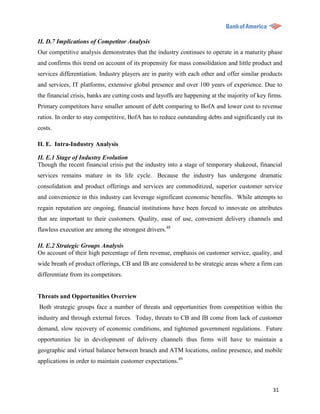 II. D.7 Implications of Competitor Analysis
Our competitive analysis demonstrates that the industry continues to operate in a maturity phase
and confirms this trend on account of its propensity for mass consolidation and little product and
services differentiation. Industry players are in parity with each other and offer similar products
and services, IT platforms, extensive global presence and over 100 years of experience. Due to
the financial crisis, banks are cutting costs and layoffs are happening at the majority of key firms.
Primary competitors have smaller amount of debt comparing to BofA and lower cost to revenue
ratios. In order to stay competitive, BofA has to reduce outstanding debts and significantly cut its
costs.

II. E. Intra-Industry Analysis

II. E.1 Stage of Industry Evolution
Though the recent financial crisis put the industry into a stage of temporary shakeout, financial
services remains mature in its life cycle. Because the industry has undergone dramatic
consolidation and product offerings and services are commoditized, superior customer service
and convenience in this industry can leverage significant economic benefits. While attempts to
regain reputation are ongoing, financial institutions have been forced to innovate on attributes
that are important to their customers. Quality, ease of use, convenient delivery channels and
flawless execution are among the strongest drivers.48

II. E.2 Strategic Groups Analysis
On account of their high percentage of firm revenue, emphasis on customer service, quality, and
wide breath of product offerings, CB and IB are considered to be strategic areas where a firm can
differentiate from its competitors.


Threats and Opportunities Overview
Both strategic groups face a number of threats and opportunities from competition within the
industry and through external forces. Today, threats to CB and IB come from lack of customer
demand, slow recovery of economic conditions, and tightened government regulations. Future
opportunities lie in development of delivery channels thus firms will have to maintain a
geographic and virtual balance between branch and ATM locations, online presence, and mobile
applications in order to maintain customer expectations.49



                                                                                                 31
 