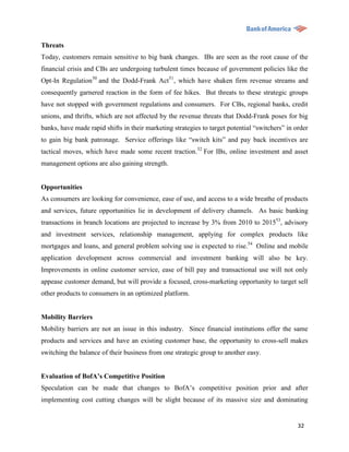 Threats
Today, customers remain sensitive to big bank changes. IBs are seen as the root cause of the
financial crisis and CBs are undergoing turbulent times because of government policies like the
Opt-In Regulation50 and the Dodd-Frank Act51, which have shaken firm revenue streams and
consequently garnered reaction in the form of fee hikes. But threats to these strategic groups
have not stopped with government regulations and consumers. For CBs, regional banks, credit
unions, and thrifts, which are not affected by the revenue threats that Dodd-Frank poses for big
banks, have made rapid shifts in their marketing strategies to target potential “switchers” in order
to gain big bank patronage. Service offerings like “switch kits” and pay back incentives are
tactical moves, which have made some recent traction.52 For IBs, online investment and asset
management options are also gaining strength.


Opportunities
As consumers are looking for convenience, ease of use, and access to a wide breathe of products
and services, future opportunities lie in development of delivery channels. As basic banking
transactions in branch locations are projected to increase by 3% from 2010 to 201553, advisory
and investment services, relationship management, applying for complex products like
mortgages and loans, and general problem solving use is expected to rise.54 Online and mobile
application development across commercial and investment banking will also be key.
Improvements in online customer service, ease of bill pay and transactional use will not only
appease customer demand, but will provide a focused, cross-marketing opportunity to target sell
other products to consumers in an optimized platform.


Mobility Barriers
Mobility barriers are not an issue in this industry. Since financial institutions offer the same
products and services and have an existing customer base, the opportunity to cross-sell makes
switching the balance of their business from one strategic group to another easy.


Evaluation of BofA’s Competitive Position
Speculation can be made that changes to BofA‟s competitive position prior and after
implementing cost cutting changes will be slight because of its massive size and dominating


                                                                                                32
 