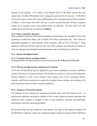 presence in the industry. As it stands, at the business level in CB, BofA services the mass
market and is broadly differentiated with a uniqueness perceived by its customer. In IB, BofA
services the narrow market and is focus differentiated with a uniqueness perceived by customer.
As Phase I of the Project New BAC rolls out, it can be assumed that this will have a negative
impact on its customer service and perhaps narrow its offerings. At most, BofA will shift
slightly down and left from its position in Exhibit 8.

II. E.3 Other Competitive Dynamics
Other competitive dynamics that must be considered as threatening is the emergence of CB is the
popularity of online-only banks such as PayPal, ING Direct and Smarty Pig. These firms are
particularly dangerous to retail channels where customers make up 45% of revenue. 55 These
platforms, which provide basic retail services, have little overhead, and relatively low barriers to
entry, are gaining steam amongst frustrated consumers who are looking for an alternative.

II. F. Threats and Opportunities

II. F.1 Emerging Threats and Opportunities
Emerging threats and opportunities are discussed in Sections II. B-D, p.12 and F2, p.33.


II. F.2 Threats and Opportunities Implications for Strategy
Given that CB and IB are heavily regulated by government regulations, economic conditions,
and are at the mercy of customer demand, CB and IB must continue to work on developing their
delivery channels to cater to the customer. Since quality, ease of use, convenient delivery
channels, and flawless execution are among the strongest drivers, strategy must continue to be
built around these assets in order to remain competitive.


II. G. Summary of External Analysis
The financial services industry has experienced turbulent times since the financial crisis. As
government regulations and policies continue to have a major impact on industry operations and
guidelines, firms continue to struggle in order to meet regulatory, consumer and shareholder
expectations while also remaining profitable.


On account of the size and complexity of key players, the scope of this analysis considers CB
and IB business segments, as they are considered strategic groups on account of their importance

                                                                                                33
 