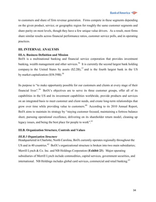 to customers and share of firm revenue generation. Firms compete in these segments depending
on the given product, service, or geographic region for roughly the same customer segments and
share parity on most levels, though they have a few unique value drivers. As a result, most firms
share similar results across financial performance ratios, customer service polls, and in operating
practices.

III. INTERNAL ANALYSIS
III.A. Business Definition and Mission
BofA is a multinational banking and financial service corporation that provides investment
banking, wealth management and other services.56 It is currently the second largest bank holding
company in the United States by assets ($2.2B), 57 and is the fourth largest bank in the US
by market capitalization ($58.59B).58


Its purpose is “to make opportunity possible for our customers and clients at every stage of their
financial lives”. 59 BofA‟s objectives are to serve its three customer groups, offer all of its
capabilities in the US and its investment capabilities worldwide, provide products and services
on an integrated basis to meet customer and client needs, and create long-term relationships that
grow over time while providing value to customers.60 According to its 2010 Annual Report,
BofA aims to maintain its strategy by “staying customer focused, maintaining a fortress balance
sheet, pursuing operational excellence, delivering on its shareholder return model, cleaning up
legacy issues, and being the best place for people to work”.61

III.B. Organization Structure, Controls and Values

III.B.1 Organization Structure
Headquartered in Charlotte, North Carolina, BofA currently operates regionally throughout the
US and in 40 countries.62 BofA‟s organizational structure is broken into two main subsidiaries;
Merrill Lynch & Co. Inc. and NB Holdings Corporation (Exhibit 23). Major operating
subsidiaries of Merrill Lynch include commodities, capital services, government securities, and
international. NB Holdings includes global card services, commercial and retail banking.63




                                                                                               34
 