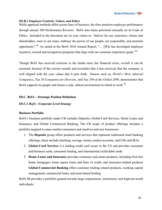 III.B.2 Employee Controls, Values, and Ethics
While appraisal methods differ across lines of business, the firm monitors employee performance
through annual 360 Performance Reviews. BofA also trains personnel annually on its Code of
Ethics. Included in the document are its core values to: “deliver for our customers, clients and
shareholders, trust in our team, embrace the power of our people, act responsibly, and promote
opportunity”.64 As stated in the BofA 2010 Annual Report, “… [W]e has developed employee
incentive, reward and recognition programs that align with our customer experience goals.”65


Though BofA has received criticism in the media since the financial crisis, overall it can be
assumed, because of the current awards and accolades that it has received, that the company is
well aligned with the core values that it puts forth. Honors such as, World’s Most Admired
Companies, Top 50 Companies for Diversity, and Top 200 of the Global 2000, demonstrates that
BofA supports its people and fosters a safe, ethical environment in which to work.66


III.C. BofA – Strategic Position Definition

III.C.1 BofA - Corporate Level Strategy

Business Portfolio
BofA‟s business portfolio under CB includes Deposits, Global Card Services, Home Loans and
Insurance, and Global Commercial Banking. The CB scope of product offerings includes a
portfolio targeted to mass-market consumers and small-to-mid size businesses:
   1. The Deposits group offers products and services that represent traditional retail banking
       offerings; these include checking, savings, money market accounts, and CDs and IRAs.
   2. Global Card Services is a leading credit card issuer in the US and provides consumer
       and business cards, consumer lending, and international credit/debit cards.
   3. Home Loans and Insurance provides consumer real-estate products, including first-lien
       home mortgages, home equity loans and lines of credit, and insurance-related products
       Global Commercial Banking offers customer lending-related products, working capital
       management, commercial loans, and asset-based lending.
BofA IB provides a portfolio geared towards large corporations, institutions, and high-net-worth
individuals:



                                                                                               35
 