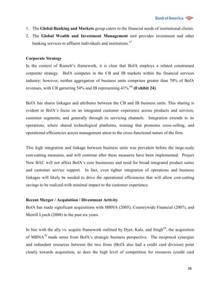 1. The Global Banking and Markets group caters to the financial needs of institutional clients.
2. The Global Wealth and Investment Management unit provides investment and other
   banking services to affluent individuals and institutions.67


Corporate Strategy
In the context of Rumelt‟s framework, it is clear that BofA employs a related constrained
corporate strategy. BofA competes in the CB and IB markets within the financial services
industry; however, neither aggregation of business units comprises greater than 70% of BofA
revenues, with CB garnering 54% and IB representing 41%.68 (Exhibit 24).


BofA has shares linkages and attributes between the CB and IB business units. This sharing is
evident in BofA‟s focus on an integrated customer experience across products and services,
customer segments, and generally through its servicing channels. Integration extends to its
operations, where shared technological platforms, training that promotes cross-selling, and
operational efficiencies across management attest to the cross-functional nature of the firm.


This high integration and linkage between business units was prevalent before the large-scale
cost-cutting measures, and will continue after these measures have been implemented. Project
New BAC will not affect BofA‟s core businesses and need for broad integrated product suites
and customer service support.     In fact, even tighter integration of operations and business
linkages will likely be needed to drive the operational efficiencies that will allow cost-cutting
savings to be realized with minimal impact to the customer experience.


Recent Merger / Acquisition / Divestment Activity
BofA has made significant acquisitions with MBNA (2005), Countrywide Financial (2007), and
Merrill Lynch (2008) in the past six years.


In line with the ally vs. acquire framework outlined by Dyer, Kale, and Singh69, the acquisition
of MBNA70 made sense from BofA‟s strategic business perspective. The reciprocal synergies
and redundant resources between the two firms (BofA also had a credit card division) point
clearly towards acquisition, as does the high level of competition for resources (credit card


                                                                                                36
 