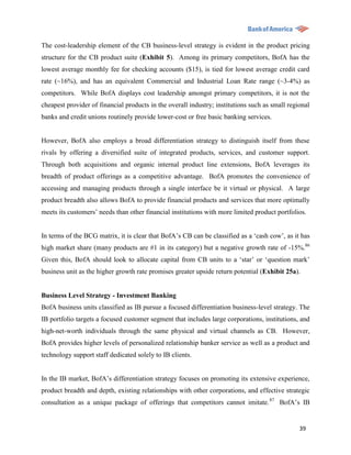 The cost-leadership element of the CB business-level strategy is evident in the product pricing
structure for the CB product suite (Exhibit 5). Among its primary competitors, BofA has the
lowest average monthly fee for checking accounts ($15), is tied for lowest average credit card
rate (~16%), and has an equivalent Commercial and Industrial Loan Rate range (~3-4%) as
competitors. While BofA displays cost leadership amongst primary competitors, it is not the
cheapest provider of financial products in the overall industry; institutions such as small regional
banks and credit unions routinely provide lower-cost or free basic banking services.


However, BofA also employs a broad differentiation strategy to distinguish itself from these
rivals by offering a diversified suite of integrated products, services, and customer support.
Through both acquisitions and organic internal product line extensions, BofA leverages its
breadth of product offerings as a competitive advantage. BofA promotes the convenience of
accessing and managing products through a single interface be it virtual or physical. A large
product breadth also allows BofA to provide financial products and services that more optimally
meets its customers‟ needs than other financial institutions with more limited product portfolios.


In terms of the BCG matrix, it is clear that BofA‟s CB can be classified as a „cash cow‟, as it has
high market share (many products are #1 in its category) but a negative growth rate of -15%.86
Given this, BofA should look to allocate capital from CB units to a „star‟ or „question mark‟
business unit as the higher growth rate promises greater upside return potential (Exhibit 25a).


Business Level Strategy - Investment Banking
BofA business units classified as IB pursue a focused differentiation business-level strategy. The
IB portfolio targets a focused customer segment that includes large corporations, institutions, and
high-net-worth individuals through the same physical and virtual channels as CB. However,
BofA provides higher levels of personalized relationship banker service as well as a product and
technology support staff dedicated solely to IB clients.


In the IB market, BofA‟s differentiation strategy focuses on promoting its extensive experience,
product breadth and depth, existing relationships with other corporations, and effective strategic
consultation as a unique package of offerings that competitors cannot imitate. 87 BofA‟s IB


                                                                                                39
 