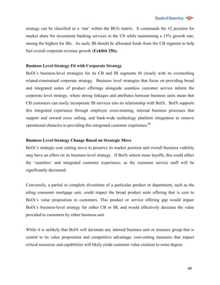 strategy can be classified as a „star‟ within the BCG matrix. It commands the #2 position for
market share for investment banking services in the US while maintaining a 15% growth rate,
among the highest for IBs. As such, IB should be allocated funds from the CB segment to help
fuel overall corporate revenue growth (Exhibit 25b).


Business Level Strategy Fit with Corporate Strategy
BofA‟s business-level strategies for its CB and IB segments fit closely with its overarching
related-constrained corporate strategy. Business level strategies that focus on providing broad
and integrated suites of product offerings alongside seamless customer service inform the
corporate level strategy, where strong linkages and attributes between business units mean that
CB customers can easily incorporate IB services into its relationship with BofA. BofA supports
this integrated experience through employee cross-training, internal business processes that
support and reward cross selling, and bank-wide technology platform integration to remove
operational obstacles to providing this integrated customer experience.88


Business Level Strategy Change Based on Strategic Move
BofA‟s strategic cost cutting move to preserve its market position and overall business viability
may have an effect on its business-level strategy. If BofA selects mass layoffs, this could affect
the „seamless‟ and integrated customer experience, as the customer service staff will be
significantly decreased.


Conversely, a partial or complete divestiture of a particular product or department, such as the
ailing consumer mortgage unit, could impact the broad product suite offering that is core to
BofA‟s value proposition to customers. This product or service offering gap would impair
BofA‟s business-level strategy for either CB or IB, and would effectively decrease the value
provided to customers by either business unit.


While it is unlikely that BofA will decimate any internal business unit or resource group that is
central to its value proposition and competitive advantage, cost-cutting measures that impact
critical resources and capabilities will likely erode customer value creation to some degree.




                                                                                                40
 