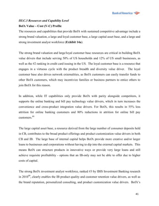 III.C.3 Resources and Capability Level
BofA Value – Cost (V-C) Profile
The resources and capabilities that provide BofA with sustained competitive advantage include a
strong brand valuation, a large and loyal customer base, a large capital asset base, and a large and
strong investment analyst workforce (Exhibit 14a).


The strong brand valuation and large/loyal customer base resources are critical in building BofA
value drivers that include serving 50% of US households and 12% of US small businesses, as
well as the #2 ranking in credit card issuing in the US. The loyal customer base is a resource that
engages in a virtuous cycle with the product breadth and diversity value driver. The loyal
customer base also drives network externalities, as BofA customers can easily transfer funds to
other BofA customers, which may incentivize families or business partners to entice others to
join BofA for this reason.


In addition, while IT capabilities only provide BofA with parity alongside competitors, it
supports the online banking and bill pay technology value drivers, which in turn increases the
convenience and cross-product integration value drivers. For BofA, this results in 55% less
attrition for online banking customers and 80% reductions in attrition for online bill pay
customers.89


The large capital asset base, a resource derived from the large number of consumer deposits held
in CB, contributes to the broad product offerings and product customization value drivers in both
CB and IB. The large base of internal capital helps BofA provide more creative and/or larger
loans to businesses and corporations without having to dip into the external capital markets. This
means BofA can structure products in innovative ways or provide very large loans and still
achieve requisite profitability - options that an IB-only may not be able to offer due to higher
costs of capital.


The strong BofA investment analyst workforce, ranked #3 by IBIS Investment Banking research
in 201090, clearly enables the IB product quality and customer retention value drivers, as well as
the brand reputation, personalized consulting, and product customization value drivers. BofA‟s


                                                                                                41
 