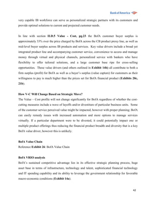 very capable IB workforce can serve as personalized strategic partners with its customers and
provide optimal solutions to current and projected customer needs.


In line with section II.D.5 Value - Cost, pg.23 the BofA customer buyer surplus is
approximately 33% over the price charged by BofA across the CB product proxy line, as well as
mid-level buyer surplus across IB products and services. Key value drivers include a broad yet
integrated product line and accompanying customer service, convenience to access and manage
money through virtual and physical channels, personalized service with bankers who have
flexibility to offer tailored solutions, and a large customer base ripe for cross-selling
opportunities. These value drivers (and others outlined in Exhibit 14b) all contribute to both a
firm surplus (profit) for BofA as well as a buyer‟s surplus (value capture) for customers as their
willingness to pay is much higher than the prices set for BofA financial product (Exhibits 20c,
21b).


How V-C Will Change Based on Strategic Move?
The Value – Cost profile will not change significantly for BofA regardless of whether the cost-
cutting measures include a wave of layoffs and/or divestiture of particular business units. Some
of the customer service perceived value might be impacted, however with proper planning; BofA
can easily remedy issues with increased automation and more options to manage services
virtually. If a particular department were to be divested, it could potentially impact one or
multiple product offerings thus reducing the financial product breadth and diversity that is a key
BofA value driver, however this is unlikely.


BofA Value Chain
Reference Exhibit 26: BofA Value Chain


BofA VRIO analysis
BofA‟s sustained competitive advantage lies in its effective strategic planning process, huge
asset base in terms of infrastructure, technology and talent, sophisticated financial technology
and IT spending capability and its ability to leverage the government relationship for favorable
macro-economic conditions (Exhibit 14a).


                                                                                              42
 