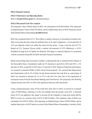 III.D. Financial Analysis

III.D.1 Performance and Operating Ratios
Refer to Section II.D.6, pg.26 for a detailed analysis.

III.D.2 Discounted Cash Flow Analysis
The enterprise value of BofA based on DCF was calculated to be $188.6 billion. This represents
an Implied Equity Value of $50,185 billion, and an implied share price of $4.95 based on current
Fully Diluted Shares Outstanding (Exhibit F1a-b).


BofA has a predicted beta of 2.9. This reflects a market consensus of increasing investment risk.
After re-levering the beta using the predicted beta of its chief competitors, a re-levered beta of
1.85 was obtained, which was within the norms for this sector. Using a risk free rate of 2.7%
(based on U.S. Treasury 20-year yield), a market risk premium of 5.5% (Ibbotson), a 14.5%
Weighted Average Cost of Capital was obtained. This figure is relatively high but it is consistent
with the increased risk profile for BofA and other financial institutions.


Based on prevailing macro-economic variables, a tepid growth rate is assumed for the industry in
the foreseeable future. Assumptions made are 3% decrease in growth for 2012 and 2013, a 1%
decrease in 2014, no growth in 2015 and a 1% growth in 2016. Based on historical performance,
we assumed a consistent SG&A of 60% for the forecast period. We assumed that Depreciation
and Amortization will be 3% of Sales for the forecast period. Our cash flow as a percentage of
Sales was assumed to increase by 1% to 5% in the next five years due to the expectation of
increased revenue from the Investment Banking and Card Services. We projected a Net Working
Capital increase from 2011 to 2014 with significant decreases after that period.


Using a projected present value of Free Cash Flow from 2012 to 2016, we arrived at a terminal
value of $306 billion, reflecting a 6x PE exit multiple from the present value FCF. A discount
factor of 0.3 was applied to this figure to account for the illiquidity of long term assets held by
BOFA to arrive at a present value of FCF of $96.76 billion. The enterprise value of BofA was
calculated to be $188.57 billion. This represents an Implied Equity Value of $50.2 billion, and an
implied share price of $4.95 based on current Fully Diluted Shares Outstanding. Currently, BofA



                                                                                               44
 