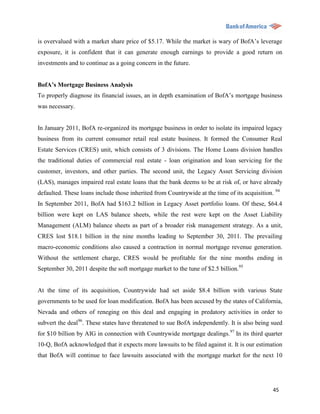 is overvalued with a market share price of $5.17. While the market is wary of BofA‟s leverage
exposure, it is confident that it can generate enough earnings to provide a good return on
investments and to continue as a going concern in the future.


BofA’s Mortgage Business Analysis
To properly diagnose its financial issues, an in depth examination of BofA‟s mortgage business
was necessary.


In January 2011, BofA re-organized its mortgage business in order to isolate its impaired legacy
business from its current consumer retail real estate business. It formed the Consumer Real
Estate Services (CRES) unit, which consists of 3 divisions. The Home Loans division handles
the traditional duties of commercial real estate - loan origination and loan servicing for the
customer, investors, and other parties. The second unit, the Legacy Asset Servicing division
(LAS), manages impaired real estate loans that the bank deems to be at risk of, or have already
defaulted. These loans include those inherited from Countrywide at the time of its acquisition. 94
In September 2011, BofA had $163.2 billion in Legacy Asset portfolio loans. Of these, $64.4
billion were kept on LAS balance sheets, while the rest were kept on the Asset Liability
Management (ALM) balance sheets as part of a broader risk management strategy. As a unit,
CRES lost $18.1 billion in the nine months leading to September 30, 2011. The prevailing
macro-economic conditions also caused a contraction in normal mortgage revenue generation.
Without the settlement charge, CRES would be profitable for the nine months ending in
September 30, 2011 despite the soft mortgage market to the tune of $2.5 billion.95


At the time of its acquisition, Countrywide had set aside $8.4 billion with various State
governments to be used for loan modification. BofA has been accused by the states of California,
Nevada and others of reneging on this deal and engaging in predatory activities in order to
subvert the deal96. These states have threatened to sue BofA independently. It is also being sued
for $10 billion by AIG in connection with Countrywide mortgage dealings.97 In its third quarter
10-Q, BofA acknowledged that it expects more lawsuits to be filed against it. It is our estimation
that BofA will continue to face lawsuits associated with the mortgage market for the next 10




                                                                                               45
 