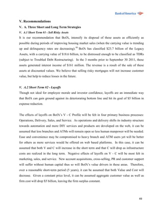 V. Recommendations
V. A. Three Short and Long Term Strategies
V. A.1 Short Term #1 - Sell Risky Assets
It is our recommendation that BofA, intensify its disposal of these assets as efficiently as
possible during periods of improving housing market sales (when the carrying value is trending
up and delinquency rates are decreasing). 98 BofA has classified $23.7 billion of the Legacy
Assets, with a carrying value of $18.6 billion, to be distressed enough to be classified as TDRs
(subject to Troubled Debt Restructuring). In the 3 months prior to September 30 2011, these
assets generated interest income of $161 million. The revenue is a result of the sale of these
assets at discounted values. We believe that selling risky mortgages will not increase customer
value, but help to reduce losses in the future.


V. A.2 Short Term #2 - Layoffs
Though not ideal for employee morale and investor confidence, layoffs are an immediate way
that BofA can gain ground against its deteriorating bottom line and hit its goal of $5 billion in
expense reduction.


The effects of layoffs on BofA‟s V - C Profile will be felt in four primary business processes:
Operations, Delivery, Sales, and Service. As operations and delivery shifts its industry structure
towards automation and more DIY services and products are developed on the web, it can be
assumed that less branches and ATMs will remain open so less human manpower will be needed.
Ease and convenience may be compromised to heavy branch and ATM users yet will be better
for others as more services would be offered on web based platforms. In this case, it can be
assumed that both V and C will increase in the short term and that C will drop as infrastructure
costs are realized in the long term. Negative effects of layoffs on V - C will be most felt in
marketing, sales, and service. New account acquisitions, cross-selling, PR and customer support
will suffer without human capital thus so will BofA‟s value drivers in these areas. Therefore,
over a reasonable short-term period (5 years), it can be assumed that both Value and Cost will
decrease. Given a constant price level, it can be assumed aggregate customer value as well as
firm cost will drop $5 billion, leaving the firm surplus constant.




                                                                                              49
 