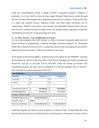 Under this recommendation model, a change to BofA‟s competitive dynamic is difficult to
determine. As of now, BofA services the mass market through CB and narrow market through
IB, and is broadly differentiated with a uniqueness perceived by its customer. With layoffs, there
is a threat that customer service, employee morale, and future talent recruitment will be
compromised. If BofA is not sensitive, and consumer and shareholder backlash occurs, this may
force the firm‟s position towards servicing a lower cost, broader market, especially in CB where
retail banking accounts for a large percentage of revenue.

V. A.3 Short Term #3 - Loan Modification to 40 Years
It is our recommendation that BofA intensify its efforts to educate the general public about the
factors involved in implementing a coherent mortgage restructure program. We recommend
further that it becomes more pro-active in proposing solutions and encouraging the government
financial assistance necessary to offset its potential loss of revenue.


At the height of the housing bubble, a common home loan amount was for $500,000. Assuming
the prevailing 5% interest at that time, and a fixed 30-year mortgage, the interest payments the
homeowner will pay to the bank will be $475,604. Under the Obama government loan
modification program, the terms can be modified to be a 40-year mortgage with 2% interest99.
This will result in an interest payment of $231,314:
 Loan Modification
 Mortgage                    $          500,000.00    $          500,000.00
 Term (yrs)                30                         40
 Interest                  5%                         2%


 Total Interest Payment      $          475,604.00    $          231,314.00
 Total Mortgage Cost         $          995,604.00    $          751,314.00
 Change in Interest Income
 Total BofA Legacy asset     $   163,000,000,000.00
 Number of loans           326000
 Total interest Revenue      $   155,046,904,000.00   $    75,408,364,000.00


Under this program, the interest revenue to BofA is cut almost in half. Compounding this is the
fact that the loans have been securitized and are in the possession of numerous investors who are


                                                                                              50
 