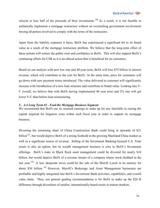 reticent to lose half of the proceeds of their investments. 100 As a result, it is not feasible to
unilaterally implement a mortgage restructure without an overarching government involvement
forcing all parties involved to comply with the terms of the restructure.


Apart from the liability expenses it faces, BofA has experienced a significant hit to its brand
value as a result of the mortgage restructure problem. We believe that the long-term effect of
these actions will restore the public trust and confidence in BofA. This will also support BofA‟s
continuing efforts for CSR as it is an ethical action that is beneficial for its customers.


Based on our analysis with new low rate and 40-year term, BofA will lose $75 billion in interest
revenue, which will contribute to the cost for BofA. At the same time, price for customers will
go down with new payment terms introduced. The value delivered to customer will significantly
increase with introduction of a new loan structure and contribute to brand value. Looking into V-
C overall, we believe that with BofA having implemented 40 year term and 2% rate will get
lower V-C than before loan restructuring.

V. A.4 Long Term #1 - Feed the Mortgage Business Segment
We recommend that BofA use its retained earnings to make up for any shortfalls in raising the
capital required for litigation costs within each fiscal year in order to support its mortgage
business.


Divesting the remaining share of China Construction Bank could bring in upwards of $21
billion101, but would deprive BofA of a strong foothold in the growing Mainland China market as
well as a significant source of revenue. Selling of the Investment Banking-focused U.S. Trust
assets is also an option, but its wealth management business is core to BofA‟s Investment
offerings. BofA‟s stake in Black Rock asset management could be divested for nearly $10
billion, but would deprive BofA of a revenue stream of a company whose stock doubled in the
last year.102 A last, desperate move could be the sale of the Merrill Lynch in its entirety for
about $30 billion. 103 However, Merrill‟s Brokerage and Asset Management businesses are
profitable and highly integrated into BofA‟s Investment Bank activities, capabilities, and overall
value chain. Thus, our general guiding recommendation is for BofA to make up the $20 B
difference through divestiture of smaller, internationally-based assets in mature markets.


                                                                                              51
 
