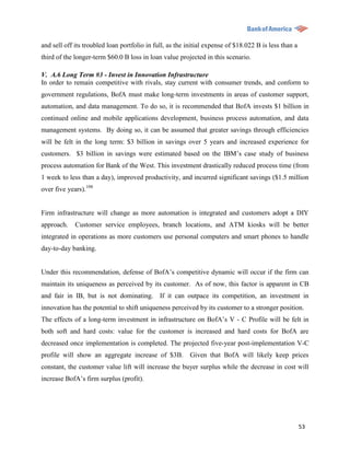 and sell off its troubled loan portfolio in full, as the initial expense of $18.022 B is less than a
third of the longer-term $60.0 B loss in loan value projected in this scenario.

V. A.6 Long Term #3 - Invest in Innovation Infrastructure
In order to remain competitive with rivals, stay current with consumer trends, and conform to
government regulations, BofA must make long-term investments in areas of customer support,
automation, and data management. To do so, it is recommended that BofA invests $1 billion in
continued online and mobile applications development, business process automation, and data
management systems. By doing so, it can be assumed that greater savings through efficiencies
will be felt in the long term: $3 billion in savings over 5 years and increased experience for
customers. $3 billion in savings were estimated based on the IBM‟s case study of business
process automation for Bank of the West. This investment drastically reduced process time (from
1 week to less than a day), improved productivity, and incurred significant savings ($1.5 million
over five years).108


Firm infrastructure will change as more automation is integrated and customers adopt a DIY
approach.    Customer service employees, branch locations, and ATM kiosks will be better
integrated in operations as more customers use personal computers and smart phones to handle
day-to-day banking.


Under this recommendation, defense of BofA‟s competitive dynamic will occur if the firm can
maintain its uniqueness as perceived by its customer. As of now, this factor is apparent in CB
and fair in IB, but is not dominating. If it can outpace its competition, an investment in
innovation has the potential to shift uniqueness perceived by its customer to a stronger position.
The effects of a long-term investment in infrastructure on BofA‟s V - C Profile will be felt in
both soft and hard costs: value for the customer is increased and hard costs for BofA are
decreased once implementation is completed. The projected five-year post-implementation V-C
profile will show an aggregate increase of $3B. Given that BofA will likely keep prices
constant, the customer value lift will increase the buyer surplus while the decrease in cost will
increase BofA‟s firm surplus (profit).




                                                                                                       53
 