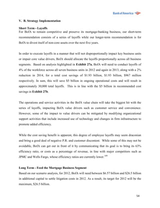 V. B. Strategy Implementation

Short Term - Layoffs
For BofA to remain competitive and preserve its mortgage-banking business, our short-term
recommendation consists of a series of layoffs while our longer-term recommendation is for
BofA to divest itself of non-core assets over the next five years.


In order to execute layoffs in a manner that will not disproportionally impact key business units
or impair core value drivers, BofA should allocate the layoffs proportionally across all business
segments. Based on analysis highlighted in Exhibit 27a, BofA will need to conduct layoffs of
4% of the workforce across all seven business units in 2012 and again in 2013, along with a 2%
reduction in 2014, for a total cost savings of $1.93 billion, $1.93 billion, $967 million
respectively. In sum, this will save $5 billion in ongoing operational costs and will result in
approximately 30,000 total layoffs. This is in line with the $5 billion in recommended cost
savings in Exhibit 27b.


The operations and service activities in the BofA value chain will take the biggest hit with the
series of layoffs, impacting BofA value drivers such as customer service and convenience.
However, some of the impact to value drivers can be mitigated by modifying organizational
support activities that include increased use of technology and changes in firm infrastructure to
promote added efficiency.


While the cost saving benefit is apparent, this degree of employee layoffs may seem draconian
and bring a good deal of negative P.R. and customer discontent. While some of this may not be
avoidable, BofA can get out in front of it by communicating that its goal is to bring its 63%
efficiency ratio, or costs as a percentage of revenue, in line with major competitors such as
JPMC and Wells Fargo, whose efficiency ratios are currently lower.109


Long Term - Feed the Mortgage Business Segment
Based on our scenario analysis, for 2012, BofA will need between $6.57 billion and $26.5 billion
in additional capital to settle litigation costs in 2012. As a result, its target for 2012 will be the
maximum, $26.5 billion.


                                                                                                  54
 