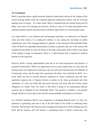 VI. Conclusion
BofA is operating under a global uncertain financial climate that is driven by the collapse of the
current housing market crash, the sustained depressed employment market, and the sovereign
banking crisis in Europe. To a large extent, BofA is insulated from the turmoil facing non-US
banks, since most of its dealings are domestic. However, some of its clients and partners have
significant global exposure and their failure will likely impact BofA on a much broader scope.


As a bank, BofA is a very efficient and well-managed institution, as evidenced by its financial
ratios and other metrics. It is leading the industry in size, among the top banks in market
capitalization, and, if the mortgage business is ignored, is also among the most profitable banks
in the US BofA has repeatedly demonstrated its ability to generate cash, one of the reasons that
impelled Warren Buffet to invest $5 billion in the bank. Historically, BofA‟s ROI is also ahead
of the industry average. In summation, BofA is a viable business that is expected to continue
operation in the long-term.


However, BofA is facing unprecedented costs due to its recent acquisitions and practices. It
acquired Countrywide in 2008 in an opportunistic move to gain market share at a time when all
housing assets were depressed. In retrospect, this was rash and ill-advised since the liabilities of
Countrywide assets, and the legal risks associated with them, were inherited by BofA. As a
result, BofA has had to provide financial settlement to various institutions and still faces
significant expenses due to litigation threats or actions by the State governments and other
institutions. It is also very likely that class-action lawsuits will ensue after all of these current
obligations are settled. Thus, the reality is that BofA is going to be experiencing financial
expenses due to litigation for the foreseeable future. The question is whether it can generate
enough cash flow to cover these costs and still remain profitable and attractive to investors.


As a financial institution, BofA‟s core competency is managing financial risks. It is also very
proficient in generating cash and is one of the best banks in the world in conducting those
functions. We feel that in the long run, these mortgage-associated costs will be managed away by
BofA and the business unit will become a contributing factor to BofA‟s bottom-line. Our




                                                                                                 56
 
