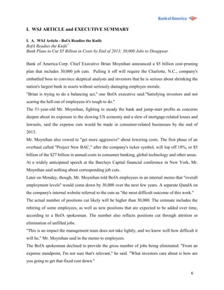 I. WSJ ARTICLE and EXECUTIVE SUMMARY

I. A. WSJ Article - BofA Readies the Knife
BofA Readies the Knife1
Bank Plans to Cut $5 Billion in Costs by End of 2013; 30,000 Jobs to Disappear

Bank of America Corp. Chief Executive Brian Moynihan announced a $5 billion cost-pruning
plan that includes 30,000 job cuts. Pulling it off will require the Charlotte, N.C., company's
embattled boss to convince skeptical analysts and investors that he is serious about shrinking the
nation's largest bank in assets without seriously damaging employee morale.
"Brian is trying to do a balancing act,'' one BofA executive said.”Satisfying investors and not
scaring the hell out of employees-it's tough to do.''
The 51-year-old Mr. Moynihan, fighting to steady the bank and jump-start profits as concerns
deepen about its exposure to the slowing US economy and a slew of mortgage-related losses and
lawsuits, said the expense cuts would be made in consumer-related businesses by the end of
2013.
Mr. Moynihan also vowed to "get more aggressive" about lowering costs. The first phase of an
overhaul called "Project New BAC," after the company's ticker symbol, will lop off 18%, or $5
billion of the $27 billion in annual costs in consumer banking, global technology and other areas.
At a widely anticipated speech at the Barclays Capital financial conference in New York, Mr.
Moynihan said nothing about corresponding job cuts.
Later on Monday, though, Mr. Moynihan told BofA employees in an internal memo that "overall
employment levels'' would come down by 30,000 over the next few years. A separate QandA on
the company's internal website referred to the cuts as "the most difficult outcome of this work.''
The actual number of positions cut likely will be higher than 30,000. The estimate includes the
rehiring of some employees, as well as new positions that are expected to be added over time,
according to a BofA spokesman. The number also reflects positions cut through attrition or
elimination of unfilled jobs.
"This is an impact the management team does not take lightly, and we know well how difficult it
will be," Mr. Moynihan said in the memo to employees.
The BofA spokesman declined to provide the gross number of jobs being eliminated. "From an
expense standpoint, I'm not sure that's relevant," he said. "What investors care about is how are
you going to get that fixed cost down."

                                                                                                6
 