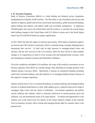 I. B. Executive Summary
Bank of America Corporation (BofA) is a bank holding and financial service corporation
headquartered in Charlotte, North Carolina. The firm offers a suite of products and services and
operates in deposits, global card services, home loans and insurance, global commercial banking,
global banking and markets, and global wealth and investment management. It employees
288,000 people who service the United States and 40 countries, is currently the second largest
bank holding company in the United States with $2.2 billion in assets, and is the fourth largest
bank in the US with $58.59 billion by market capitalization.


In 2011, BofA has been the subject of criticism and scrutiny. With reports of quarterly negative
net income and a 48% decline in stock price, BofA is currently facing a strategic challenge that is
threatening firm survival.    To deal with its high exposure to mortgage-related losses and
lawsuits, and the slow recovery of the U.S economy, BofA has been forced to make multiple
changes to its organization in order to cover soaring costs and disproportional revenues, while
also attempting to maintain customer and shareholder confidence.


Given the complexity and depths of its problems, the scope of this analysis concentrates on two
business segments where BofA can consider change while defending its strategic position in the
industry during it recovery efforts. Specifically, it focuses on commercial banking (including
retail) and investment banking, and calls attention to its mortgage-lending business because of
this segment‟s strategic importance.


Industry attractiveness is low in commercial banking, investment banking, and mortgage lending
because of moderate-high barriers to entry, high supplier power, moderate buyer power (high in
mortgage), high rivalry and low threat of substitutes. Government regulations and politics
heavily influence this industry, which is extremely interwoven in macroeconomics given the
influence, size and international reach of its major players. As threats and opportunities to the
industry exist at the macro level, key players in this mature industry compete at the corporate
level on measures of parity while existing and emerging threats fight for customer share at the
product level.




                                                                                               9
 