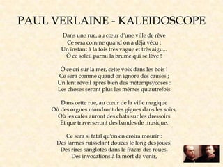 Dans une rue, au cœur d'une ville de rêve
Ce sera comme quand on a déjà vécu :
Un instant à la fois très vague et très aigu...
Ô ce soleil parmi la brume qui se lève !
Ô ce cri sur la mer, cette voix dans les bois !
Ce sera comme quand on ignore des causes ;
Un lent réveil après bien des métempsycoses :
Les choses seront plus les mêmes qu'autrefois
Dans cette rue, au cœur de la ville magique
Où des orgues moudront des gigues dans les soirs,
Où les cafés auront des chats sur les dressoirs
Et que traverseront des bandes de musique.
Ce sera si fatal qu'on en croira mourir :
Des larmes ruisselant douces le long des joues,
Des rires sanglotés dans le fracas des roues,
Des invocations à la mort de venir,
PAUL VERLAINE - KALEIDOSCOPE
 