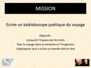 MISSION
Ecrire un kaléidoscope poétique du voyage
Objectifs :
conquérir l’espace par les mots
fixer le voyage dans la mémoire et l’imaginaire
s’approprier tout à la fois un monde réel et rêvé
 