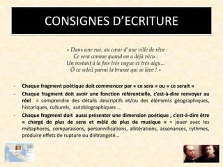 CONSIGNES D’ECRITURE
« Dans une rue, au cœur d'une ville de rêve
Ce sera comme quand on a déjà vécu :
Un instant à la fois très vague et très aigu...
Ô ce soleil parmi la brume qui se lève ! »
- Chaque fragment poétique doit commencer par « ce sera » ou « ce serait »
- Chaque fragment doit avoir une fonction référentielle, c’est-à-dire renvoyer au
réel = comprendre des détails descriptifs et/ou des éléments géographiques,
historiques, culturels, autobiographiques …
- Chaque fragment doit aussi présenter une dimension poétique , c’est-à-dire être
« chargé de plus de sens et mêlé de plus de musique » = jouer avec les
métaphores, comparaisons, personnifications, allitérations, assonances, rythmes,
produire effets de rupture ou d’étrangeté…
 