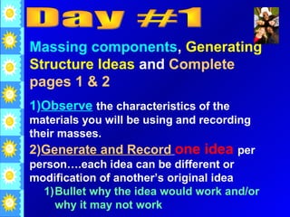 Massing components, Generating
Structure Ideas and Complete
pages 1 & 2
1)Observe the characteristics of the
materials you will be using and recording
their masses.
2)Generate and Record one idea per
person….each idea can be different or
modification of another’s original idea
   1)Bullet why the idea would work and/or
     why it may not work
 