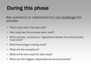 Ask questions to understand but not challenge the
process.
• What value does this step add?
• How long has this process been used?
• What policies, contracts or regulations dictate how this process
  must exist?
• What technology is being used?
• What are the exceptions?
• What is the time used for each step?
• What are the triggers, dependencies and outcomes?
 