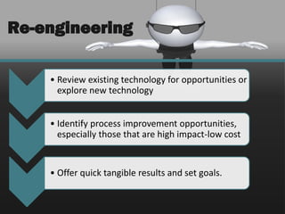 Re-engineering

    • Review existing technology for opportunities or
      explore new technology


    • Identify process improvement opportunities,
      especially those that are high impact-low cost


    • Offer quick tangible results and set goals.
 