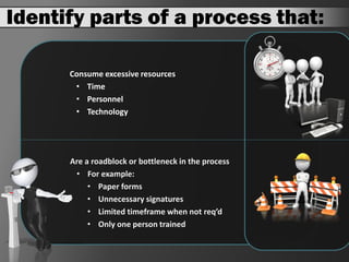 Identify parts of a process that:

      Consume excessive resources
       • Time
       • Personnel
       • Technology




      Are a roadblock or bottleneck in the process
       • For example:
           • Paper forms
           • Unnecessary signatures
           • Limited timeframe when not req’d
           • Only one person trained
 