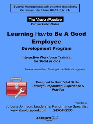 Learning  How  to Be A Good Employee Development Program Interactive Workforce Training  for 16-24 yr olds Presented by   Jo Lena Johnson, Leadership Performance Specialist www.absolutegood.com  240.644.2500   The Mission:Possible   Communication Series If your life & communication skills are perfect, please destroy this message – this Mission Will Not Be for YOU! Designed to Build Vital Skills  Through Preparation, Experience & Practice From Absolute Good Training & Life Skills Management 