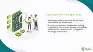 Significance Of Mobile App Testing
• Mobile app testing is important for delivering
user-friendly and reliable apps.
• It ensures performance, functionality, usability,
compatibility, and security, resulting reduced risks,
enhanced user satisfaction, and a competitive
advantage in the market.
 