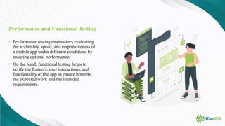 Performance and Functional Testing
• Performance testing emphasizes evaluating
the scalability, speed, and responsiveness of
a mobile app under different conditions by
ensuring optimal performance.
• On the hand, functional testing helps to
verify the features, user interactions, and
functionality of the app to ensure it meets
the expected work and the intended
requirements.
 