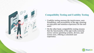 Compatibility Testing and Usability Testing
• Usability testing assesses the intuitiveness, user-
friendliness, and accessibility of the app, ensuring
an enjoyable and seamless experience for the end-
users.
• On the other hand, compatibility testing ensures
that the functionality of the app works correctly
across various operating systems, devices, and
screen sizes, offering a consistent user
experience.
 