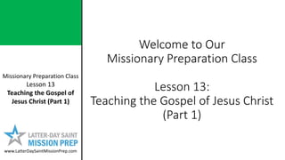 Missionary Preparation Class
Lesson 13
Teaching the Gospel of
Jesus Christ (Part 1)
www.LatterDaySaintMissionPrep.com
Welcome to Our
Missionary Preparation Class
Lesson 13:
Teaching the Gospel of Jesus Christ
(Part 1)
 