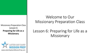 Missionary Preparation Class
Lesson 6
Preparing for Life as a
Missionary
www.LatterDaySaintMissionPrep.com
Welcome to Our
Missionary Preparation Class
Lesson 6: Preparing for Life as a
Missionary
 